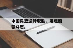 jinnianhui官方下载-中国男篮逆转取胜，展现顽强斗志。