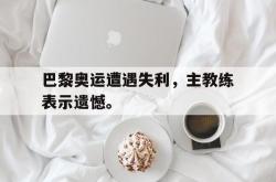 金年会登录入口-巴黎奥运遭遇失利，主教练表示遗憾。