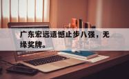 金年会登录入口-广东宏远遗憾止步八强，无缘奖牌。