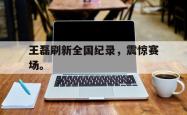 jinnianhui官方下载-王磊刷新全国纪录，震惊赛场。