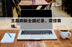 jinnianhui官方下载-王磊刷新全国纪录，震惊赛场。
