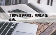 金年会登录入口-丁俊晖逆转取胜，展现顽强斗志。