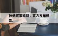 金年会app 综合-孙杨赛事延期，官方发布通告。