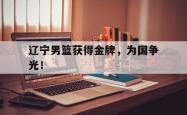 金年会app 综合-辽宁男篮获得金牌，为国争光！