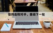 jinnianhui官方下载-张伟击败对手，晋级下一轮。