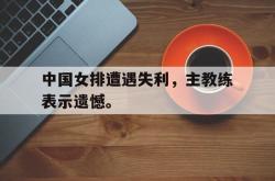 金年会登录入口-中国女排遭遇失利，主教练表示遗憾。