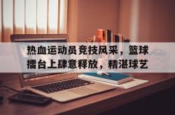 金年会登录入口-热血运动员竞技风采，篮球擂台上肆意释放，精湛球艺