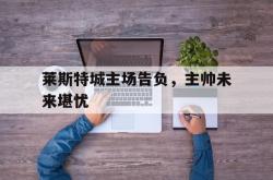 jinnianhui官方下载-莱斯特城主场告负，主帅未来堪忧