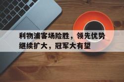 jinnianhui官方下载-利物浦客场险胜，领先优势继续扩大，冠军大有望