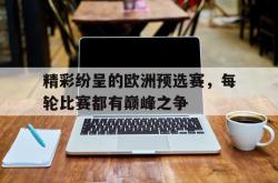 jinnianhui官方下载-精彩纷呈的欧洲预选赛，每轮比赛都有巅峰之争