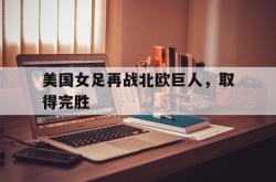 jinnianhui官方下载-美国女足再战北欧巨人，取得完胜