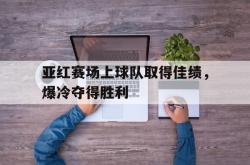 金年会登录入口-亚红赛场上球队取得佳绩，爆冷夺得胜利