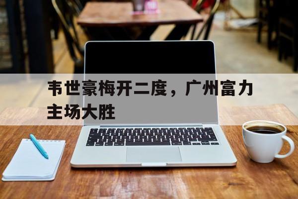 韦世豪梅开二度，广州富力主场大胜