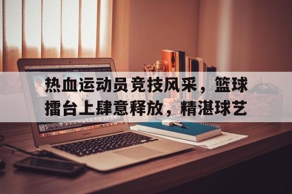 热血运动员竞技风采，篮球擂台上肆意释放，精湛球艺